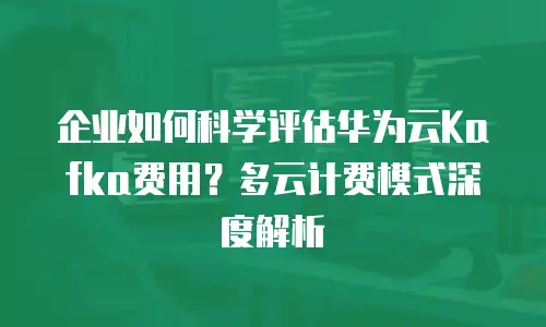 企业如何科学评估华为云Kafka费用？多云计费模式深度解析