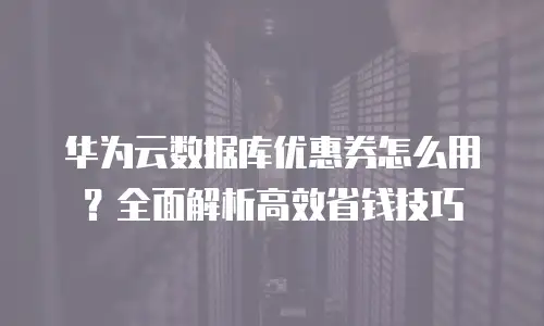 华为云数据库优惠券怎么用？全面解析高效省钱技巧