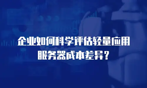 企业如何科学评估轻量应用服务器成本差异？