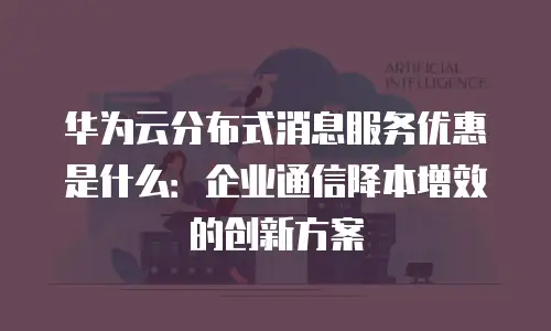 华为云分布式消息服务优惠是什么：企业通信降本增效的创新方案