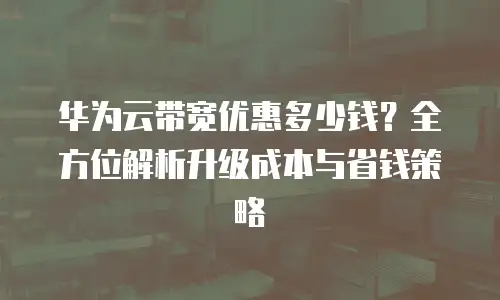 华为云带宽优惠多少钱？全方位解析升级成本与省钱策略