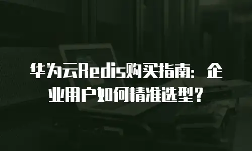 华为云Redis购买指南：企业用户如何精准选型？