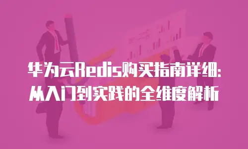 华为云Redis购买指南详细：从入门到实践的全维度解析