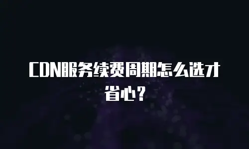 CDN服务续费周期怎么选才省心？