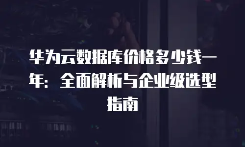 华为云数据库价格多少钱一年：全面解析与企业级选型指南