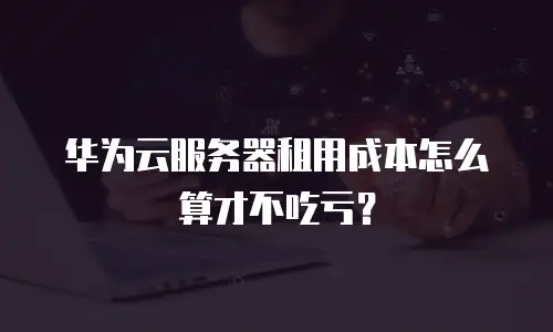 华为云服务器租用成本怎么算才不吃亏？