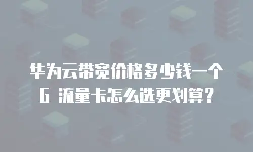 华为云带宽价格多少钱一个G 流量卡怎么选更划算？
