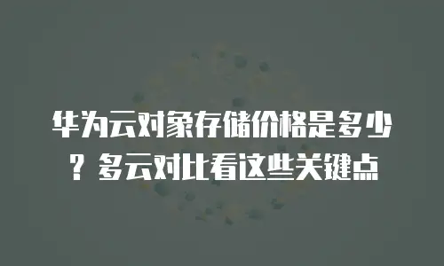 华为云对象存储价格是多少？多云对比看这些关键点