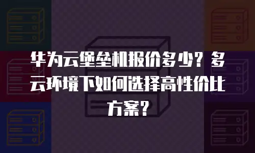 华为云堡垒机报价多少？多云环境下如何选择高性价比方案？