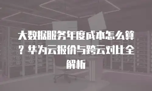 大数据服务年度成本怎么算？华为云报价与跨云对比全解析