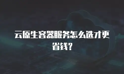 云原生容器服务怎么选才更省钱？
