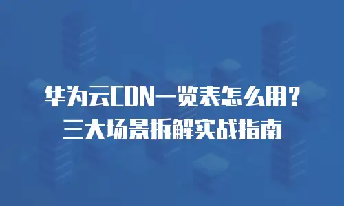 华为云CDN一览表怎么用？三大场景拆解实战指南