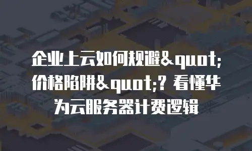 企业上云如何规避"价格陷阱"？看懂华为云服务器计费逻辑