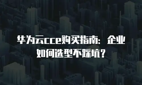 华为云cce购买指南：企业如何选型不踩坑？