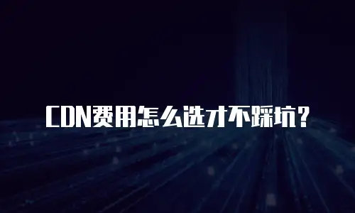 CDN费用怎么选才不踩坑？
