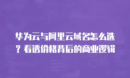 华为云与阿里云域名怎么选？看透价格背后的商业逻辑