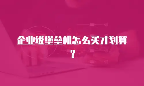 企业级堡垒机怎么买才划算？