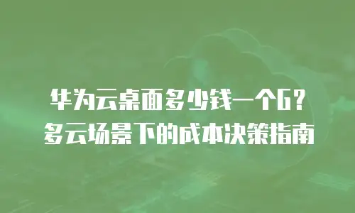 华为云桌面多少钱一个G？多云场景下的成本决策指南