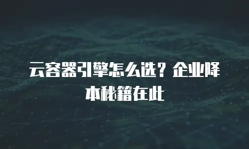 云容器引擎怎么选？企业降本秘籍在此
