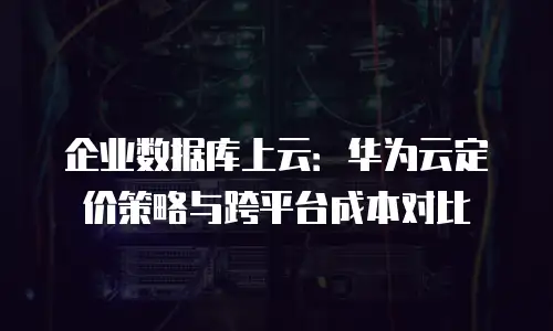 企业数据库上云：华为云定价策略与跨平台成本对比