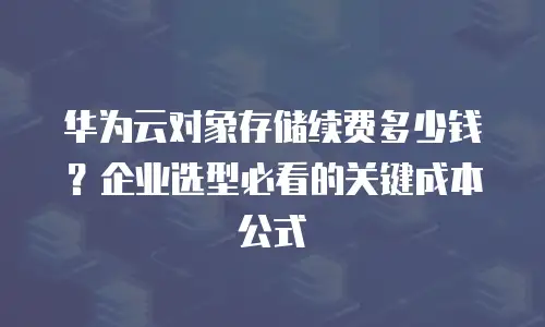 华为云对象存储续费多少钱？企业选型必看的关键成本公式