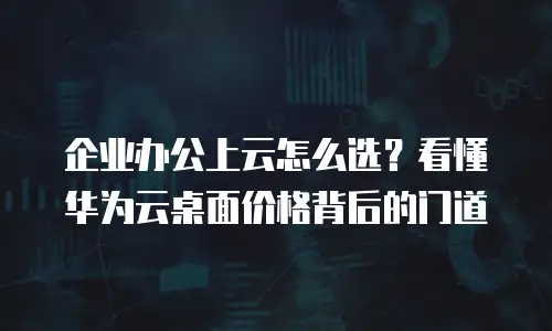 企业办公上云怎么选？看懂华为云桌面价格背后的门道