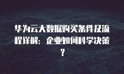 华为云大数据购买条件及流程详解：企业如何科学决策？