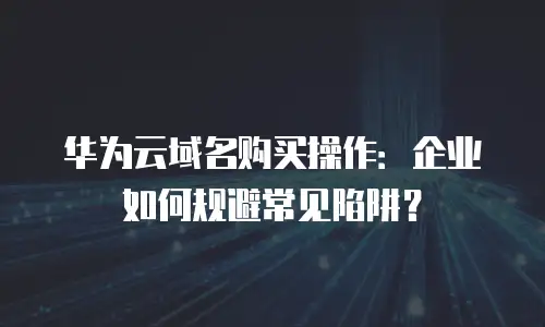 华为云域名购买操作：企业如何规避常见陷阱？
