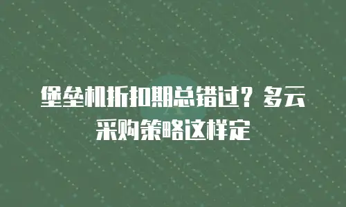 堡垒机折扣期总错过？多云采购策略这样定