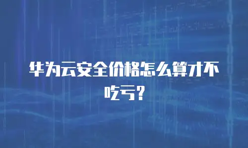 华为云安全价格怎么算才不吃亏？