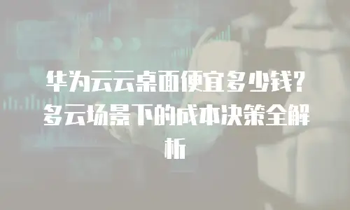 华为云云桌面便宜多少钱？多云场景下的成本决策全解析