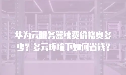 华为云服务器续费价格贵多少？多云环境下如何省钱？