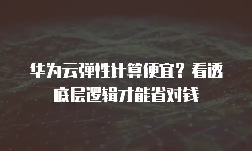 华为云弹性计算便宜？看透底层逻辑才能省对钱