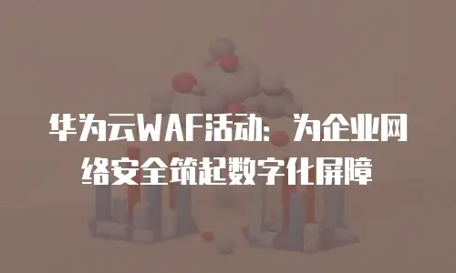 华为云WAF活动：为企业网络安全筑起数字化屏障