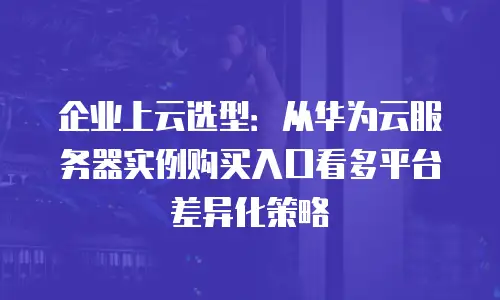 企业上云选型：从华为云服务器实例购买入口看多平台差异化策略