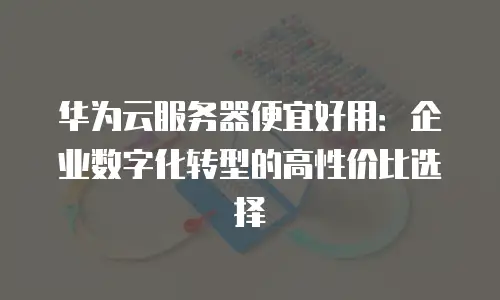 华为云服务器便宜好用：企业数字化转型的高性价比选择