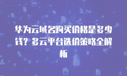 华为云域名购买价格是多少钱？多云平台选价策略全解析
