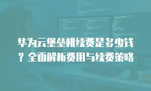 华为云堡垒机续费是多少钱？全面解析费用与续费策略