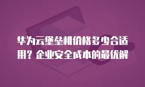 华为云堡垒机价格多少合适用？企业安全成本的最优解