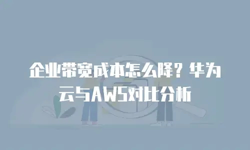 企业带宽成本怎么降？华为云与AWS对比分析