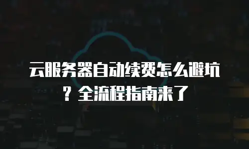 云服务器自动续费怎么避坑？全流程指南来了