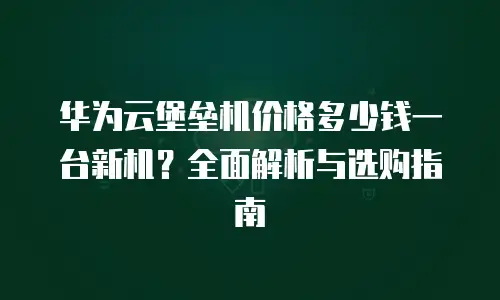 华为云堡垒机价格多少钱一台新机？全面解析与选购指南