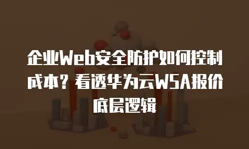 企业Web安全防护如何控制成本？看透华为云WSA报价底层逻辑