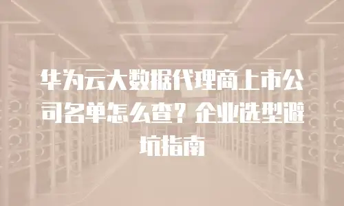 华为云大数据代理商上市公司名单怎么查？企业选型避坑指南