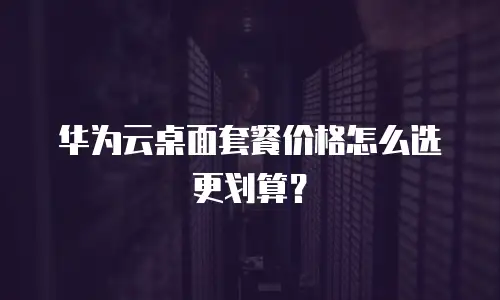 华为云桌面套餐价格怎么选更划算？