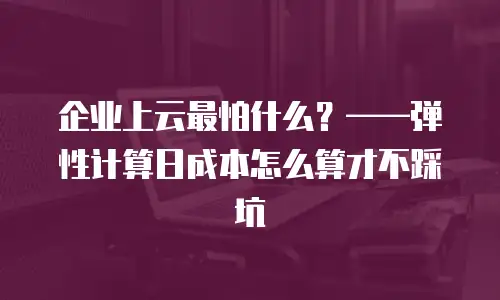 企业上云最怕什么？&mdash;&mdash;弹性计算日成本怎么算才不踩坑
