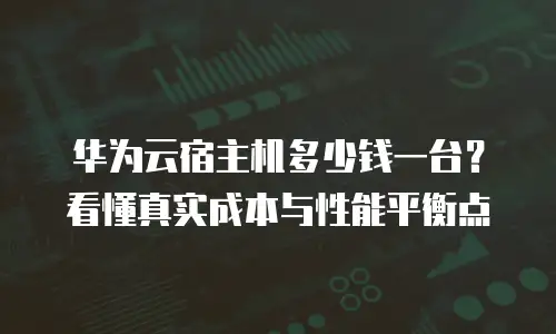 华为云宿主机多少钱一台？看懂真实成本与性能平衡点