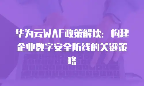 华为云WAF政策解读：构建企业数字安全防线的关键策略