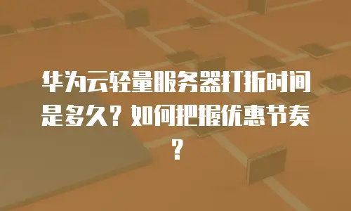 华为云轻量服务器打折时间是多久？如何把握优惠节奏？