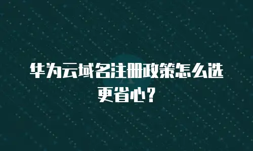 华为云域名注册政策怎么选更省心？